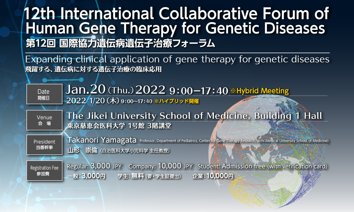 第12回 国際協力遺伝病遺伝子治療フォーラム、テーマ：飛躍する、遺伝病に対する遺伝子治療の臨床応用会期：2022年1月20日（木）9：00〜17：30 ハイブリッド開催、参加費：一般：3,000円　学生：無料（要・学生証提出）　企業：10,000円